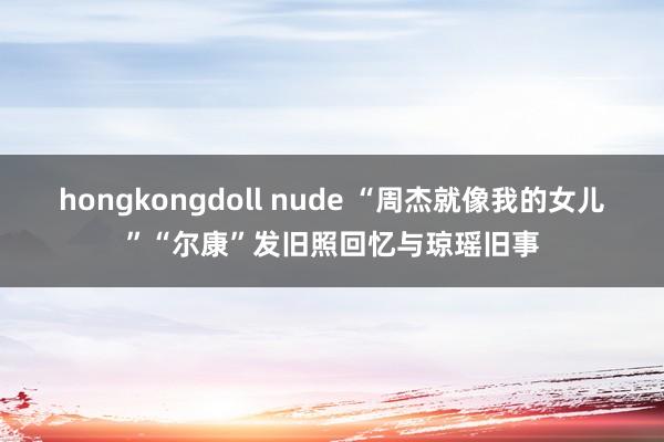 hongkongdoll nude “周杰就像我的女儿”“尔康”发旧照回忆与琼瑶旧事