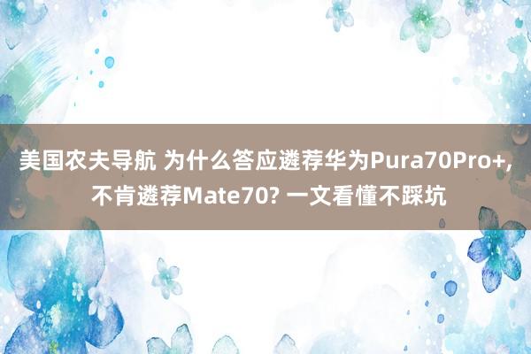 美国农夫导航 为什么答应遴荐华为Pura70Pro+， 不肯遴荐Mate70? 一文看懂不踩坑