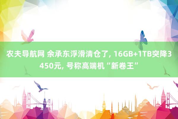 农夫导航网 余承东浮滑清仓了， 16GB+1TB突降3450元， 号称高端机“新卷王”