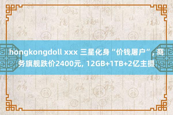 hongkongdoll xxx 三星化身“价钱屠户”， 商务旗舰跌价2400元， 12GB+1TB+2亿主摄