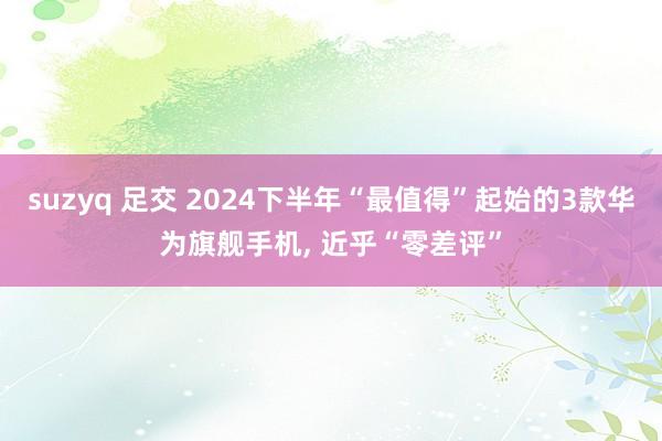 suzyq 足交 2024下半年“最值得”起始的3款华为旗舰手机， 近乎“零差评”