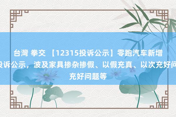 台灣 拳交 【12315投诉公示】零跑汽车新增3件投诉公示，波及家具掺杂掺假、以假充真、以次充好问题等