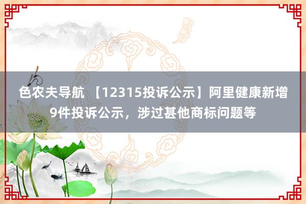 色农夫导航 【12315投诉公示】阿里健康新增9件投诉公示，涉过甚他商标问题等