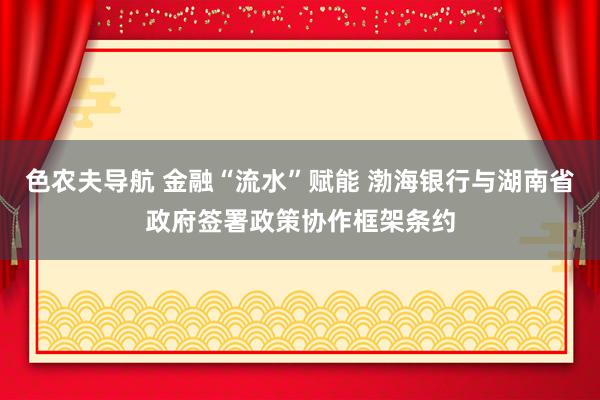 色农夫导航 金融“流水”赋能 渤海银行与湖南省政府签署政策协作框架条约