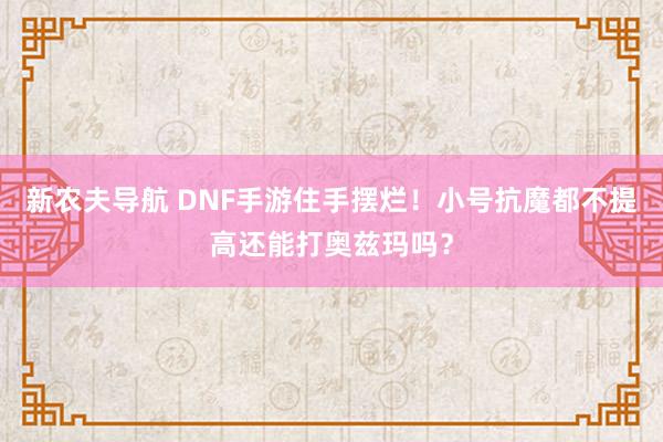 新农夫导航 DNF手游住手摆烂！小号抗魔都不提高还能打奥兹玛吗？