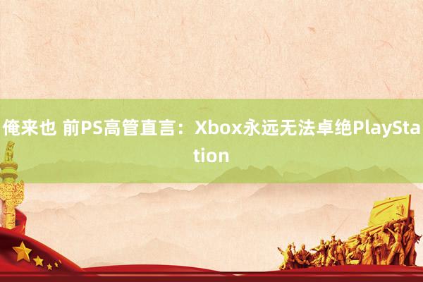 俺来也 前PS高管直言：Xbox永远无法卓绝PlayStation