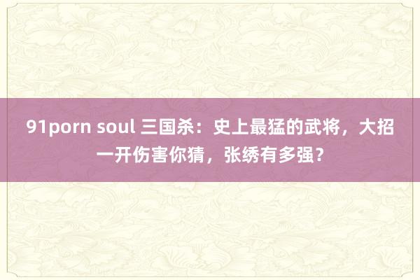 91porn soul 三国杀：史上最猛的武将，大招一开伤害你猜，张绣有多强？