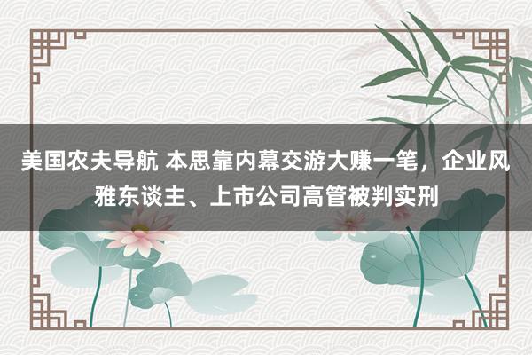 美国农夫导航 本思靠内幕交游大赚一笔，企业风雅东谈主、上市公司高管被判实刑