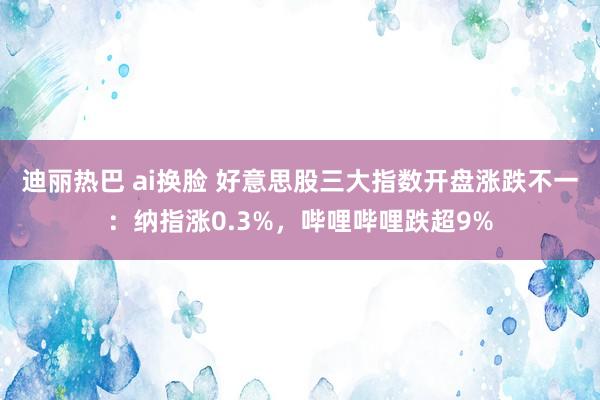 迪丽热巴 ai换脸 好意思股三大指数开盘涨跌不一：纳指涨0.3%，哔哩哔哩跌超9%