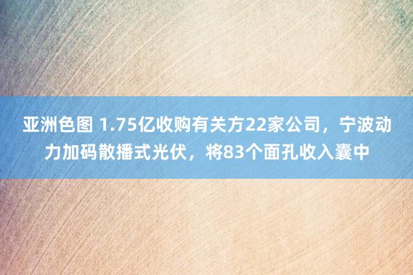 亚洲色图 1.75亿收购有关方22家公司，宁波动力加码散播式光伏，将83个面孔收入囊中