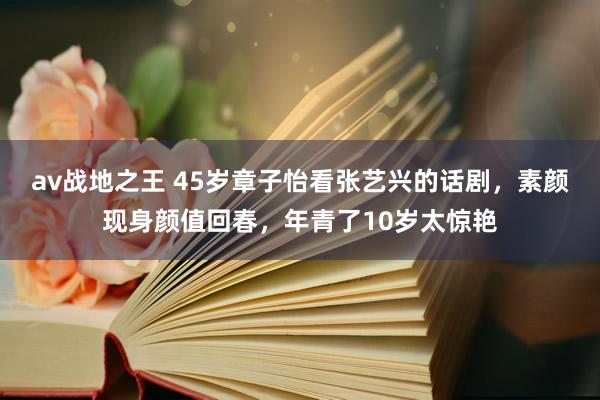 av战地之王 45岁章子怡看张艺兴的话剧，素颜现身颜值回春，年青了10岁太惊艳