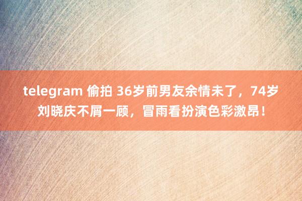 telegram 偷拍 36岁前男友余情未了，74岁刘晓庆不屑一顾，冒雨看扮演色彩激昂！