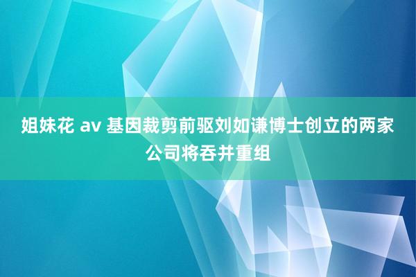 姐妹花 av 基因裁剪前驱刘如谦博士创立的两家公司将吞并重组