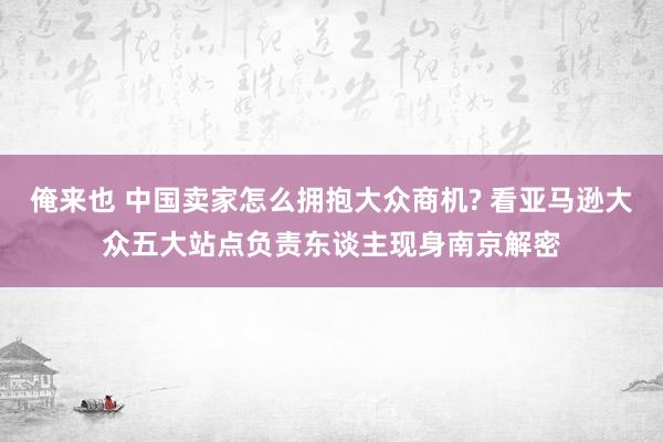 俺来也 中国卖家怎么拥抱大众商机? 看亚马逊大众五大站点负责东谈主现身南京解密