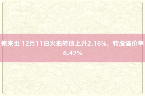 俺来也 12月11日火把转债上升2.16%，转股溢价率6.47%