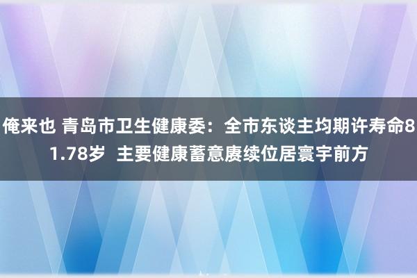 俺来也 青岛市卫生健康委：全市东谈主均期许寿命81.78岁  主要健康蓄意赓续位居寰宇前方