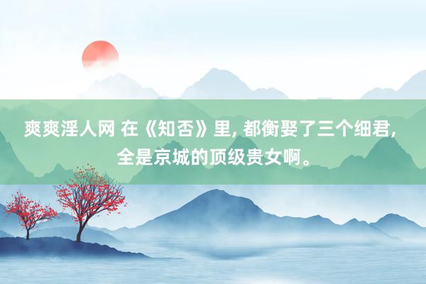 爽爽淫人网 在《知否》里， 都衡娶了三个细君， 全是京城的顶级贵女啊。