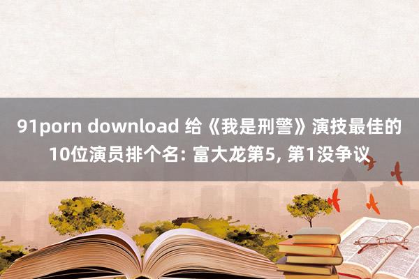 91porn download 给《我是刑警》演技最佳的10位演员排个名: 富大龙第5， 第1没争议