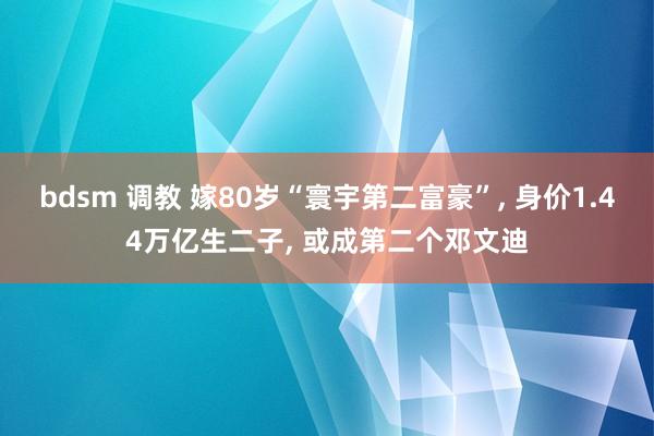 bdsm 调教 嫁80岁“寰宇第二富豪”， 身价1.44万亿生二子， 或成第二个邓文迪