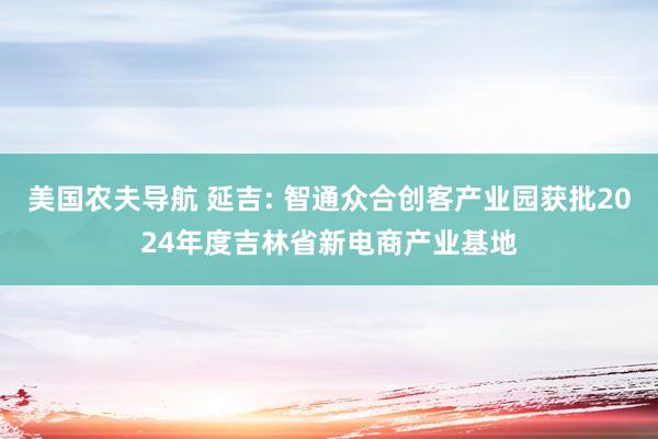 美国农夫导航 延吉: 智通众合创客产业园获批2024年度吉林省新电商产业基地