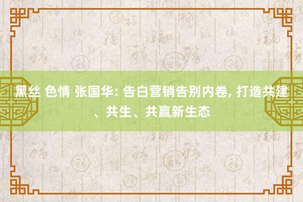 黑丝 色情 张国华: 告白营销告别内卷， 打造共建、共生、共赢新生态