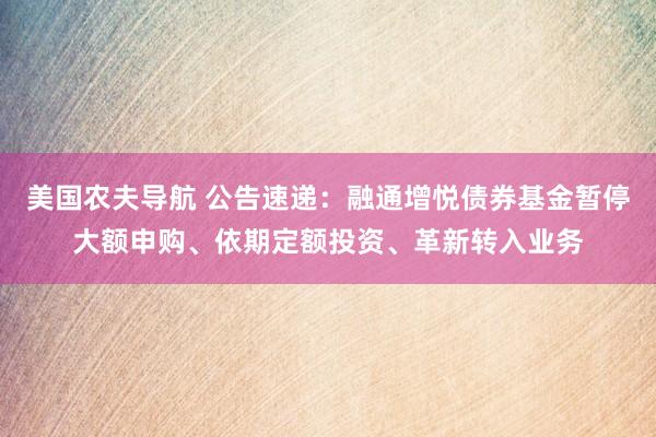 美国农夫导航 公告速递：融通增悦债券基金暂停大额申购、依期定额投资、革新转入业务