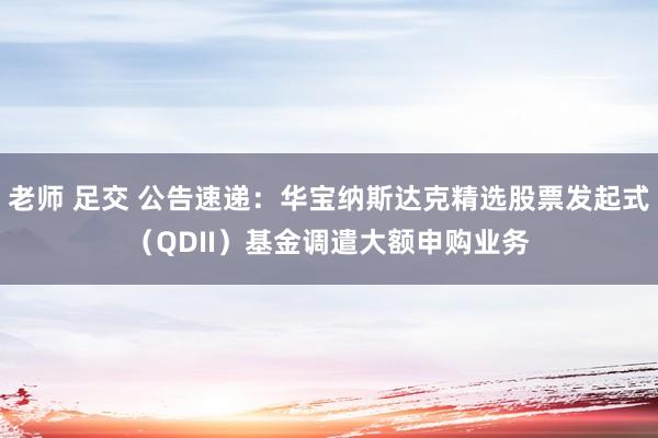 老师 足交 公告速递：华宝纳斯达克精选股票发起式（QDII）基金调遣大额申购业务