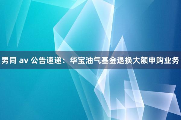 男同 av 公告速递：华宝油气基金退换大额申购业务