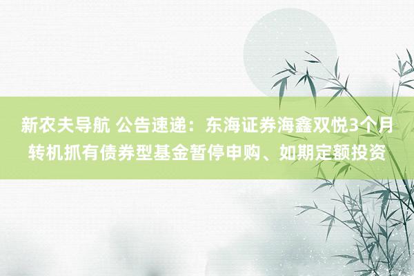 新农夫导航 公告速递：东海证券海鑫双悦3个月转机抓有债券型基金暂停申购、如期定额投资