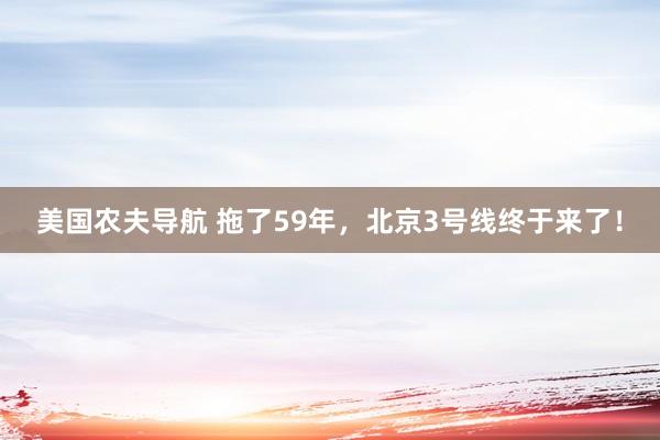 美国农夫导航 拖了59年，北京3号线终于来了！