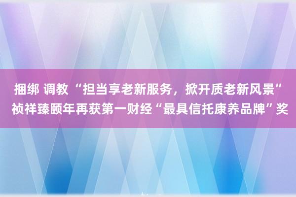 捆绑 调教 “担当享老新服务，掀开质老新风景” 祯祥臻颐年再获第一财经“最具信托康养品牌”奖