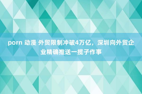 porn 动漫 外贸限制冲破4万亿，深圳向外贸企业精确推送一揽子作事