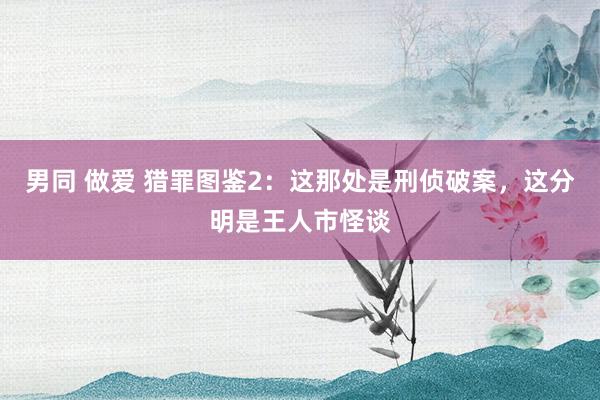 男同 做爱 猎罪图鉴2：这那处是刑侦破案，这分明是王人市怪谈