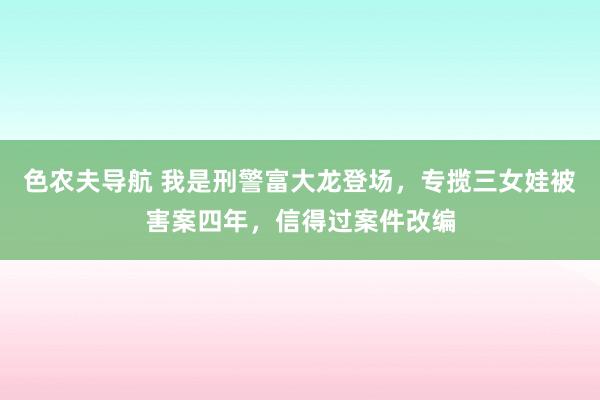 色农夫导航 我是刑警富大龙登场，专揽三女娃被害案四年，信得过案件改编