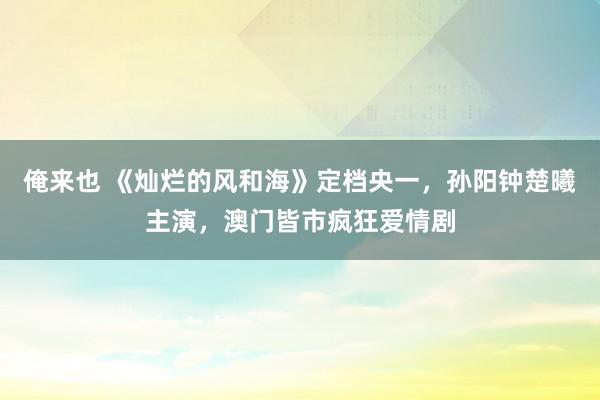 俺来也 《灿烂的风和海》定档央一，孙阳钟楚曦主演，澳门皆市疯狂爱情剧