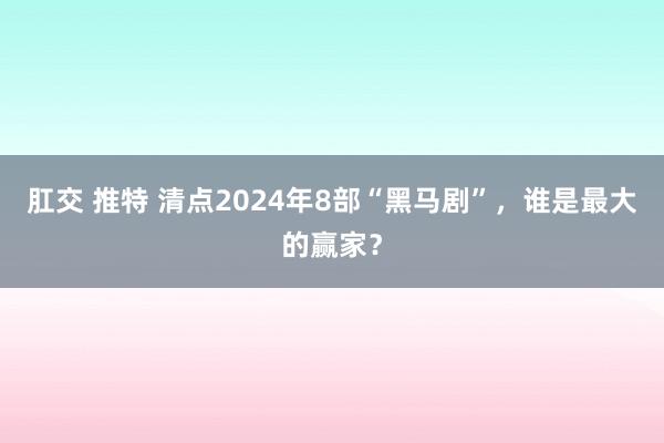 肛交 推特 清点2024年8部“黑马剧”，谁是最大的赢家？