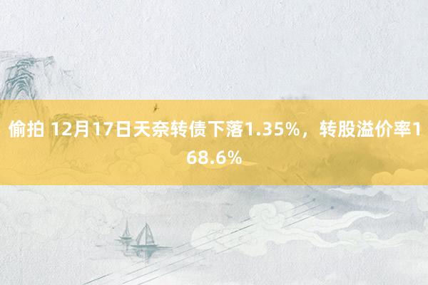 偷拍 12月17日天奈转债下落1.35%，转股溢价率168.6%