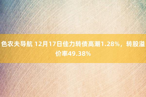 色农夫导航 12月17日佳力转债高潮1.28%，转股溢价率49.38%