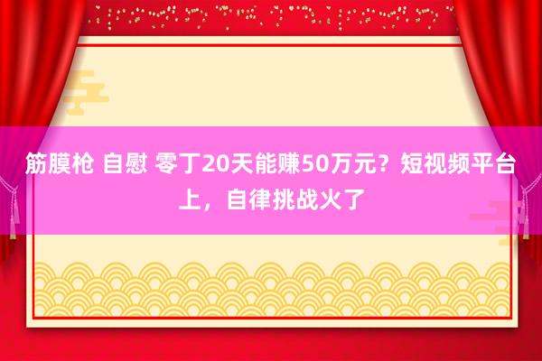 筋膜枪 自慰 零丁20天能赚50万元？短视频平台上，自律挑战火了