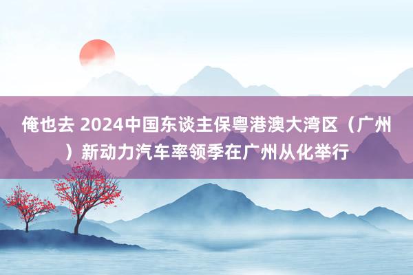 俺也去 2024中国东谈主保粤港澳大湾区（广州）新动力汽车率领季在广州从化举行