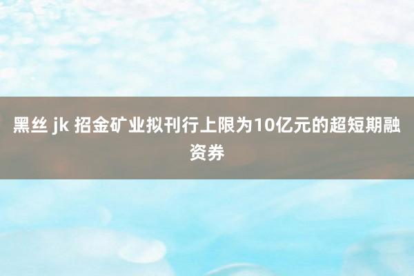 黑丝 jk 招金矿业拟刊行上限为10亿元的超短期融资券