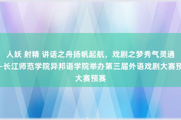 人妖 射精 讲话之舟扬帆起航，戏剧之梦秀气灵通 ——长江师范学院异邦语学院举办第三届外语戏剧大赛预赛