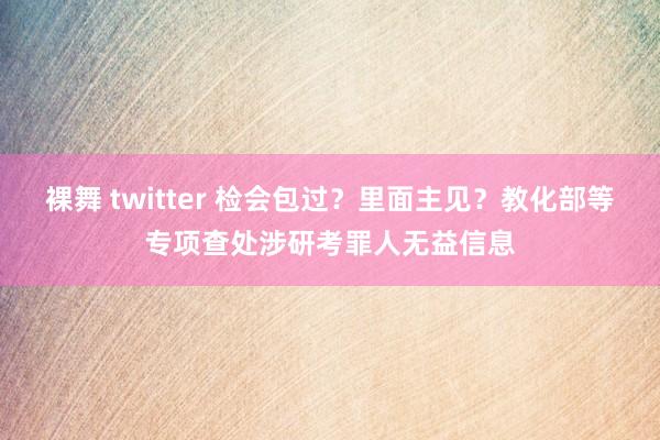 裸舞 twitter 检会包过？里面主见？教化部等专项查处涉研考罪人无益信息