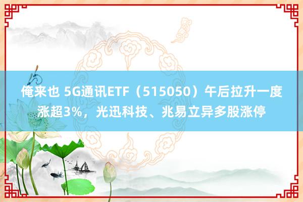 俺来也 5G通讯ETF（515050）午后拉升一度涨超3%，光迅科技、兆易立异多股涨停