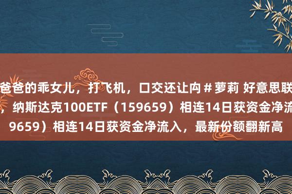 爸爸的乖女儿，打飞机，口交还让禸＃萝莉 好意思联储晓喻降息25个基点，纳斯达克100ETF（159659）相连14日获资金净流入，最新份额翻新高