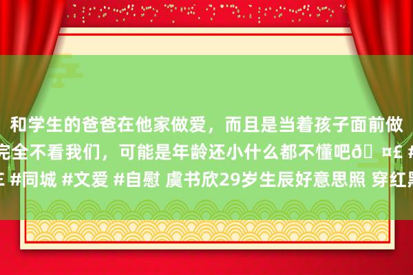 和学生的爸爸在他家做爱，而且是当着孩子面前做爱，太刺激了，孩子完全不看我们，可能是年龄还小什么都不懂吧🤣 #同城 #文爱 #自慰 虞书欣29岁生辰好意思照 穿红黑公主裙甜辣迷东谈主