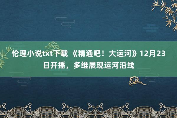 伦理小说txt下载 《精通吧！大运河》12月23日开播，多维展现运河沿线