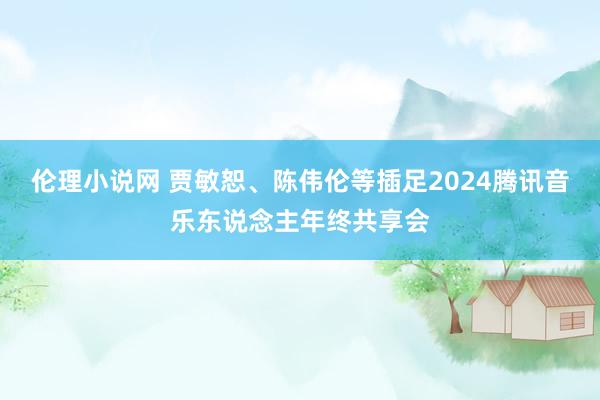 伦理小说网 贾敏恕、陈伟伦等插足2024腾讯音乐东说念主年终共享会