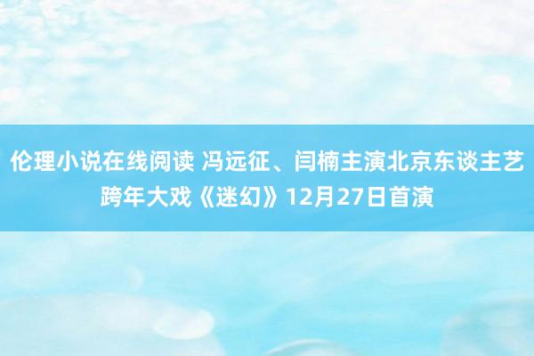 伦理小说在线阅读 冯远征、闫楠主演北京东谈主艺跨年大戏《迷幻》12月27日首演