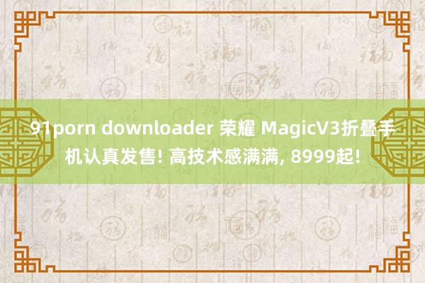 91porn downloader 荣耀 MagicV3折叠手机认真发售! 高技术感满满， 8999起!